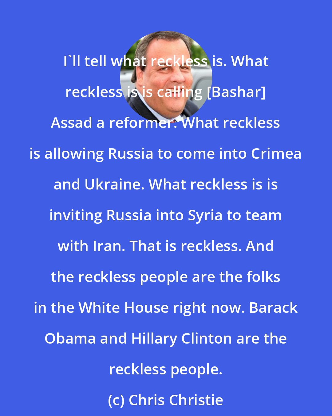 Chris Christie: I'll tell what reckless is. What reckless is is calling [Bashar] Assad a reformer. What reckless is allowing Russia to come into Crimea and Ukraine. What reckless is is inviting Russia into Syria to team with Iran. That is reckless. And the reckless people are the folks in the White House right now. Barack Obama and Hillary Clinton are the reckless people.