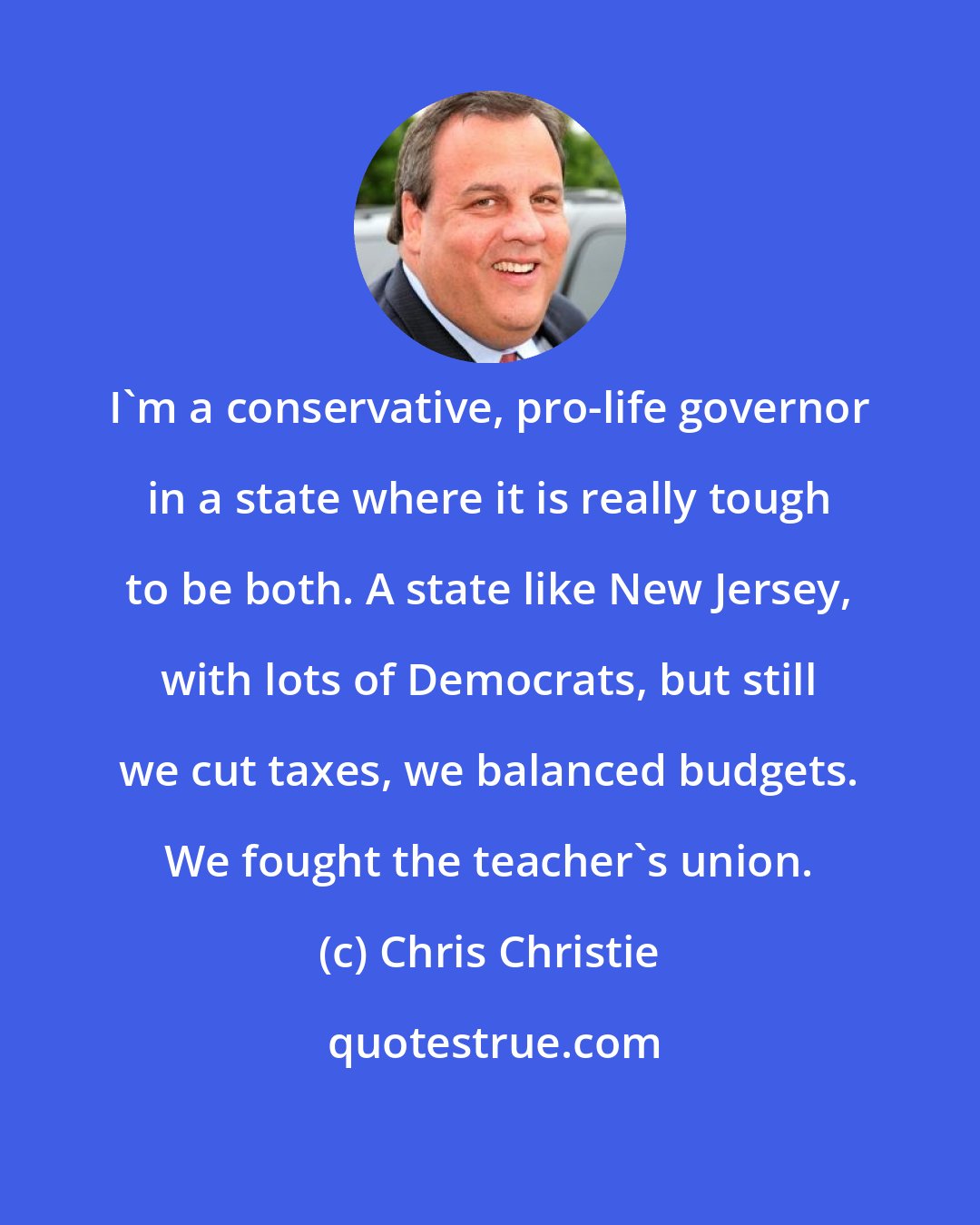 Chris Christie: I'm a conservative, pro-life governor in a state where it is really tough to be both. A state like New Jersey, with lots of Democrats, but still we cut taxes, we balanced budgets. We fought the teacher's union.