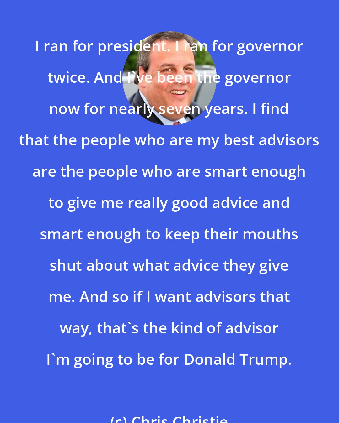 Chris Christie: I ran for president. I ran for governor twice. And I've been the governor now for nearly seven years. I find that the people who are my best advisors are the people who are smart enough to give me really good advice and smart enough to keep their mouths shut about what advice they give me. And so if I want advisors that way, that's the kind of advisor I'm going to be for Donald Trump.