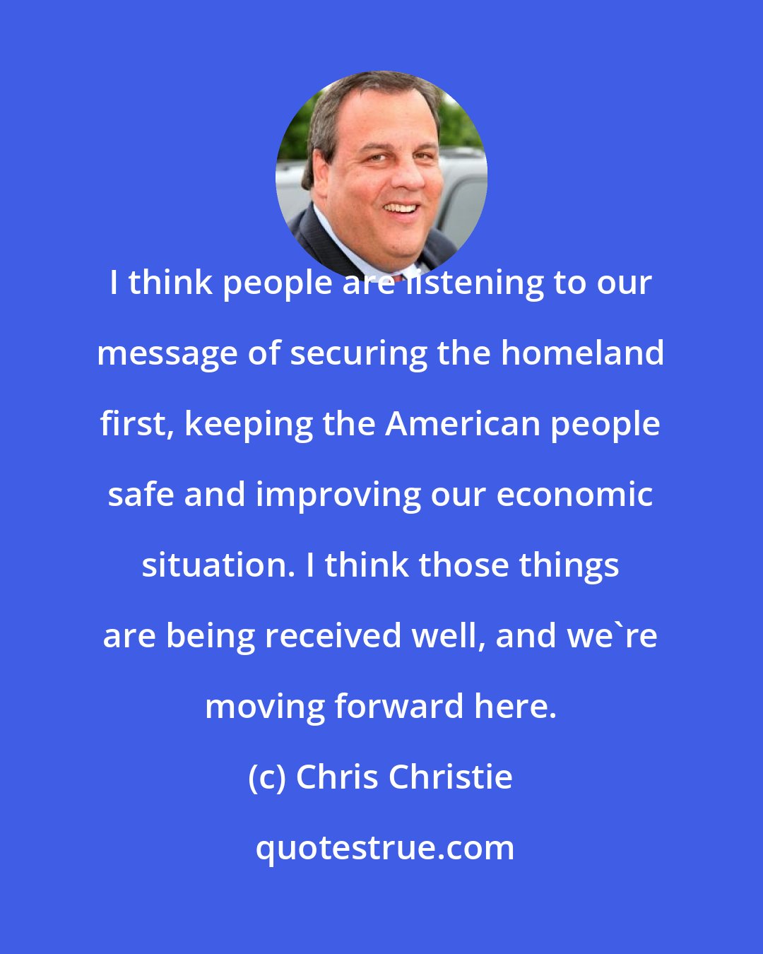 Chris Christie: I think people are listening to our message of securing the homeland first, keeping the American people safe and improving our economic situation. I think those things are being received well, and we're moving forward here.