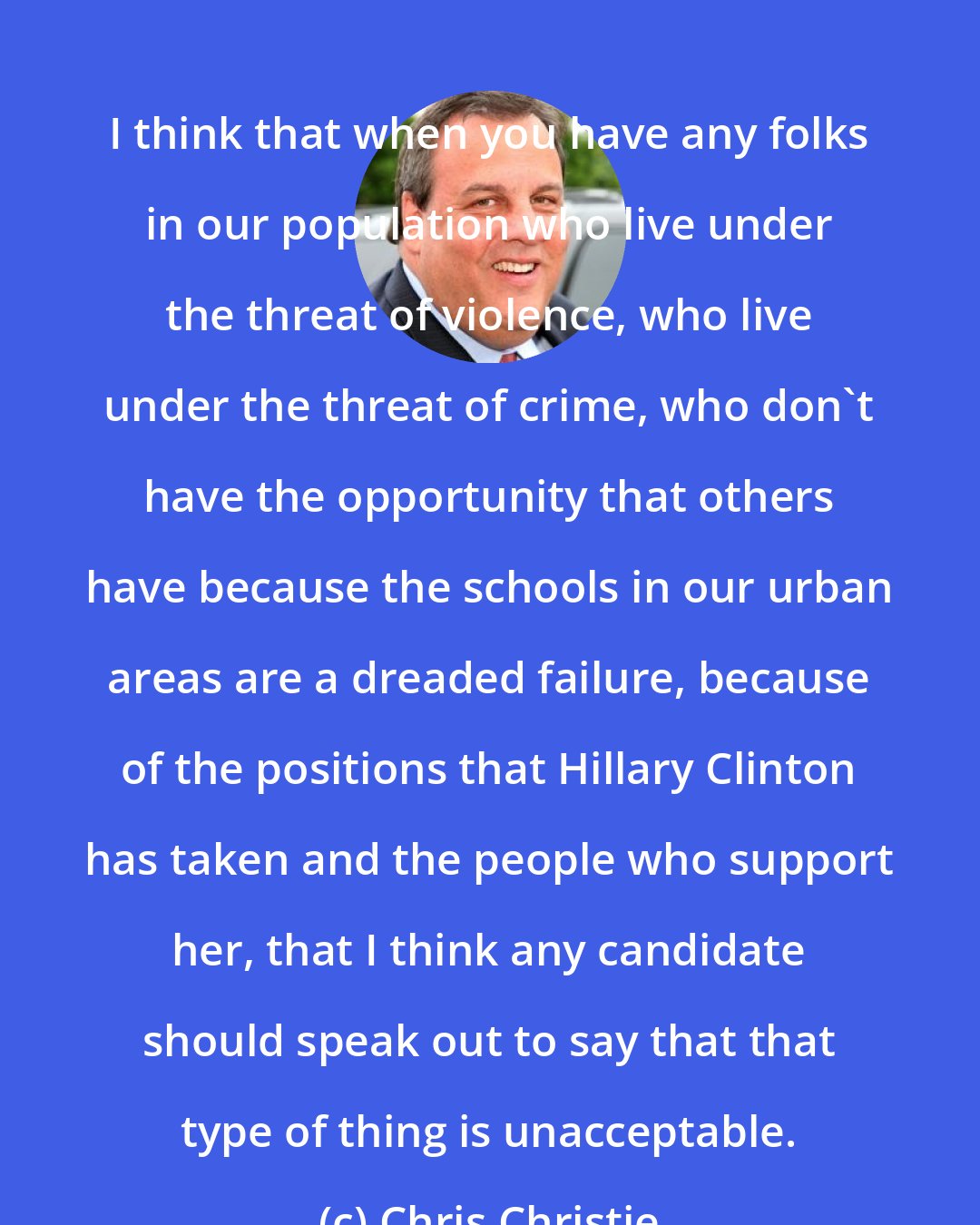 Chris Christie: I think that when you have any folks in our population who live under the threat of violence, who live under the threat of crime, who don't have the opportunity that others have because the schools in our urban areas are a dreaded failure, because of the positions that Hillary Clinton has taken and the people who support her, that I think any candidate should speak out to say that that type of thing is unacceptable.