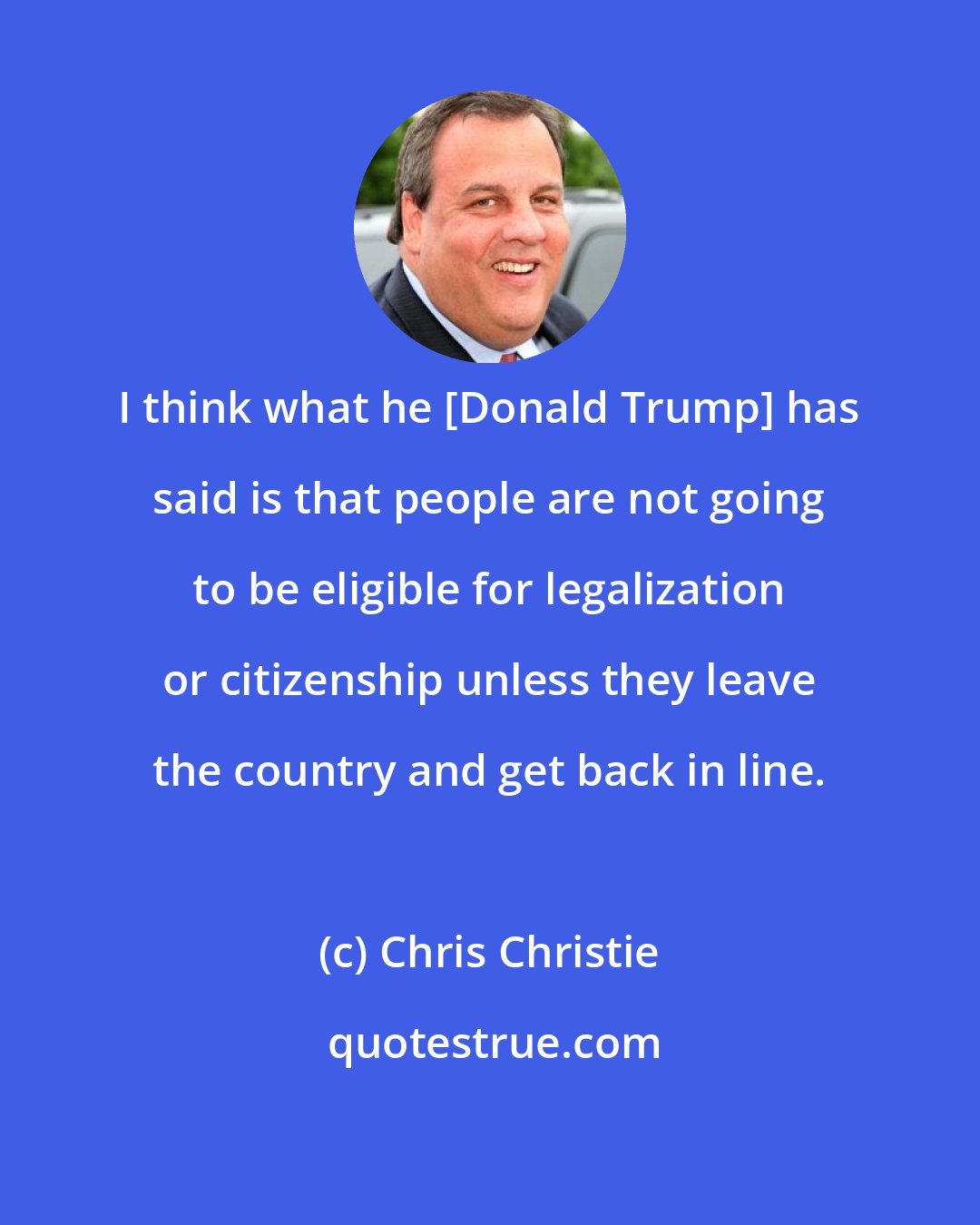 Chris Christie: I think what he [Donald Trump] has said is that people are not going to be eligible for legalization or citizenship unless they leave the country and get back in line.