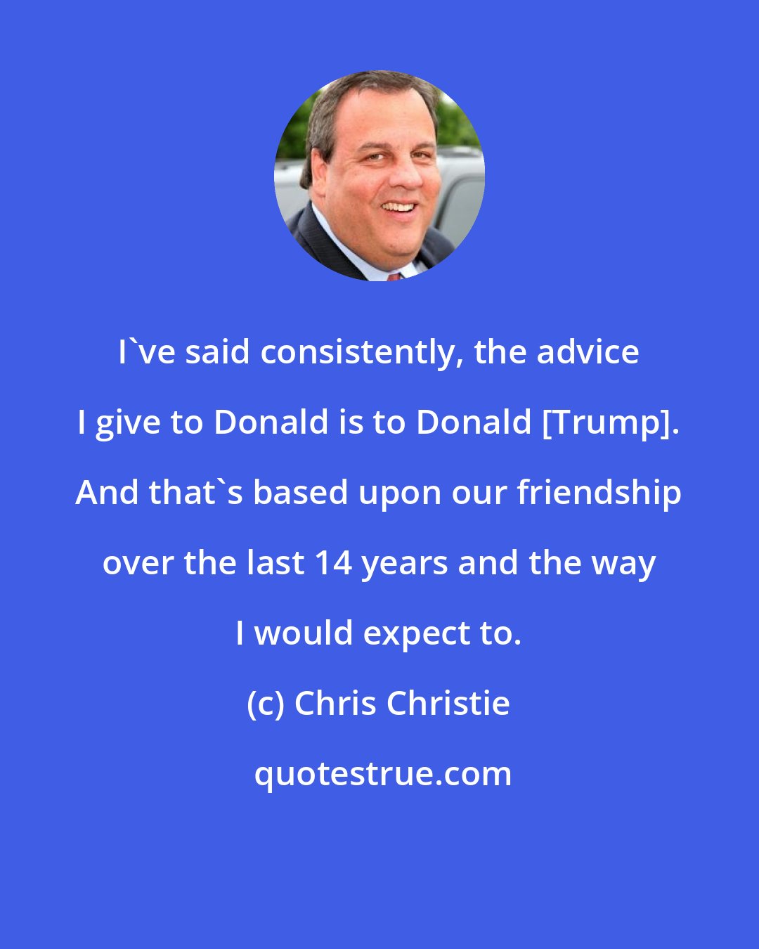 Chris Christie: I've said consistently, the advice I give to Donald is to Donald [Trump]. And that's based upon our friendship over the last 14 years and the way I would expect to.