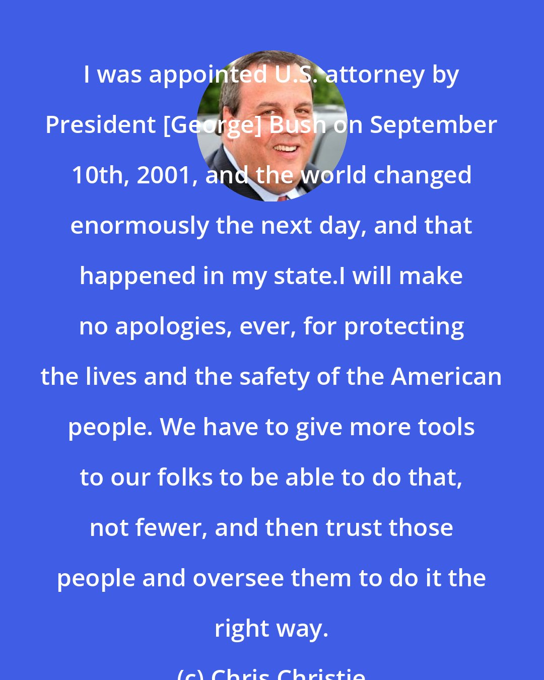 Chris Christie: I was appointed U.S. attorney by President [George] Bush on September 10th, 2001, and the world changed enormously the next day, and that happened in my state.I will make no apologies, ever, for protecting the lives and the safety of the American people. We have to give more tools to our folks to be able to do that, not fewer, and then trust those people and oversee them to do it the right way.