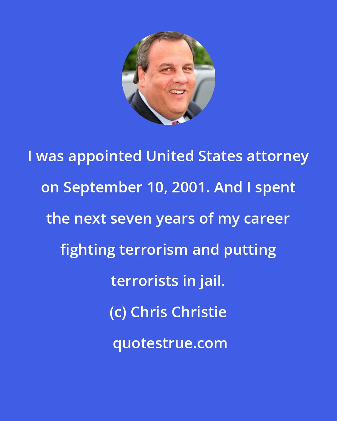 Chris Christie: I was appointed United States attorney on September 10, 2001. And I spent the next seven years of my career fighting terrorism and putting terrorists in jail.