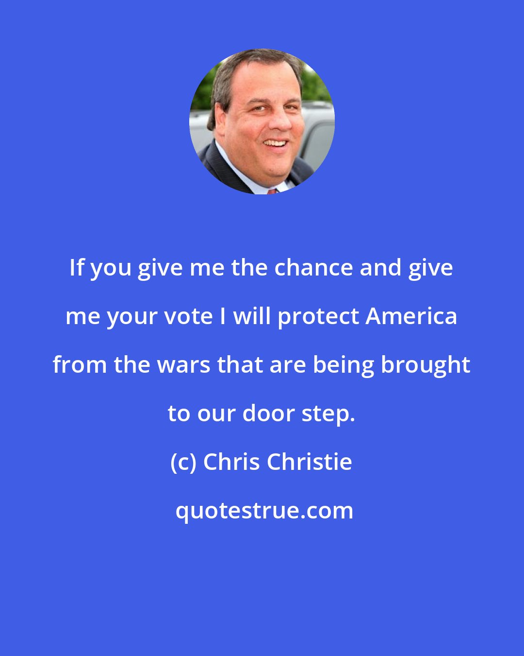 Chris Christie: If you give me the chance and give me your vote I will protect America from the wars that are being brought to our door step.