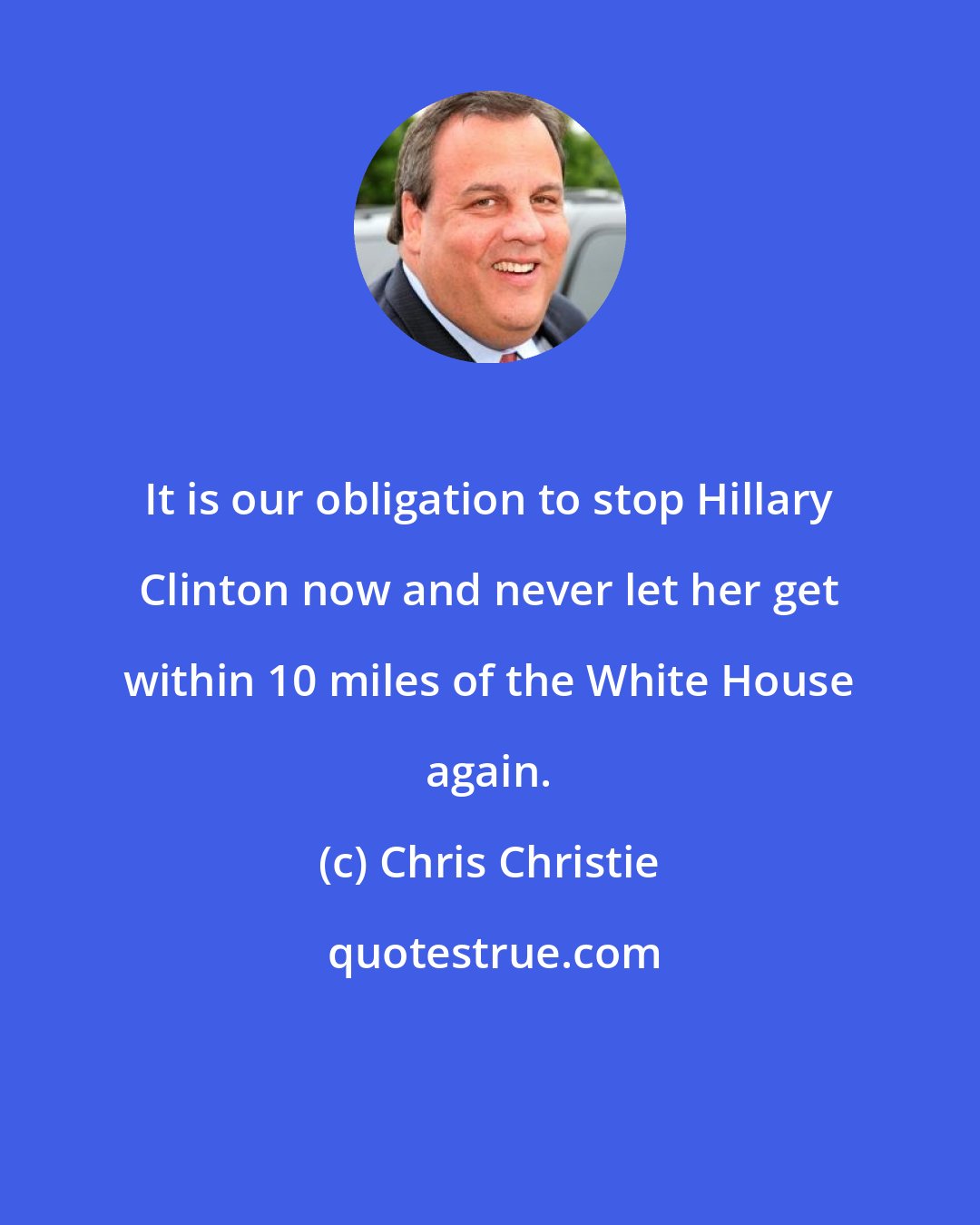 Chris Christie: It is our obligation to stop Hillary Clinton now and never let her get within 10 miles of the White House again.