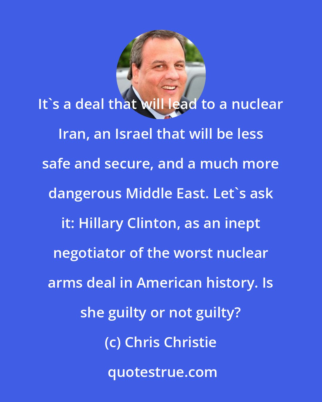 Chris Christie: It's a deal that will lead to a nuclear Iran, an Israel that will be less safe and secure, and a much more dangerous Middle East. Let's ask it: Hillary Clinton, as an inept negotiator of the worst nuclear arms deal in American history. Is she guilty or not guilty?