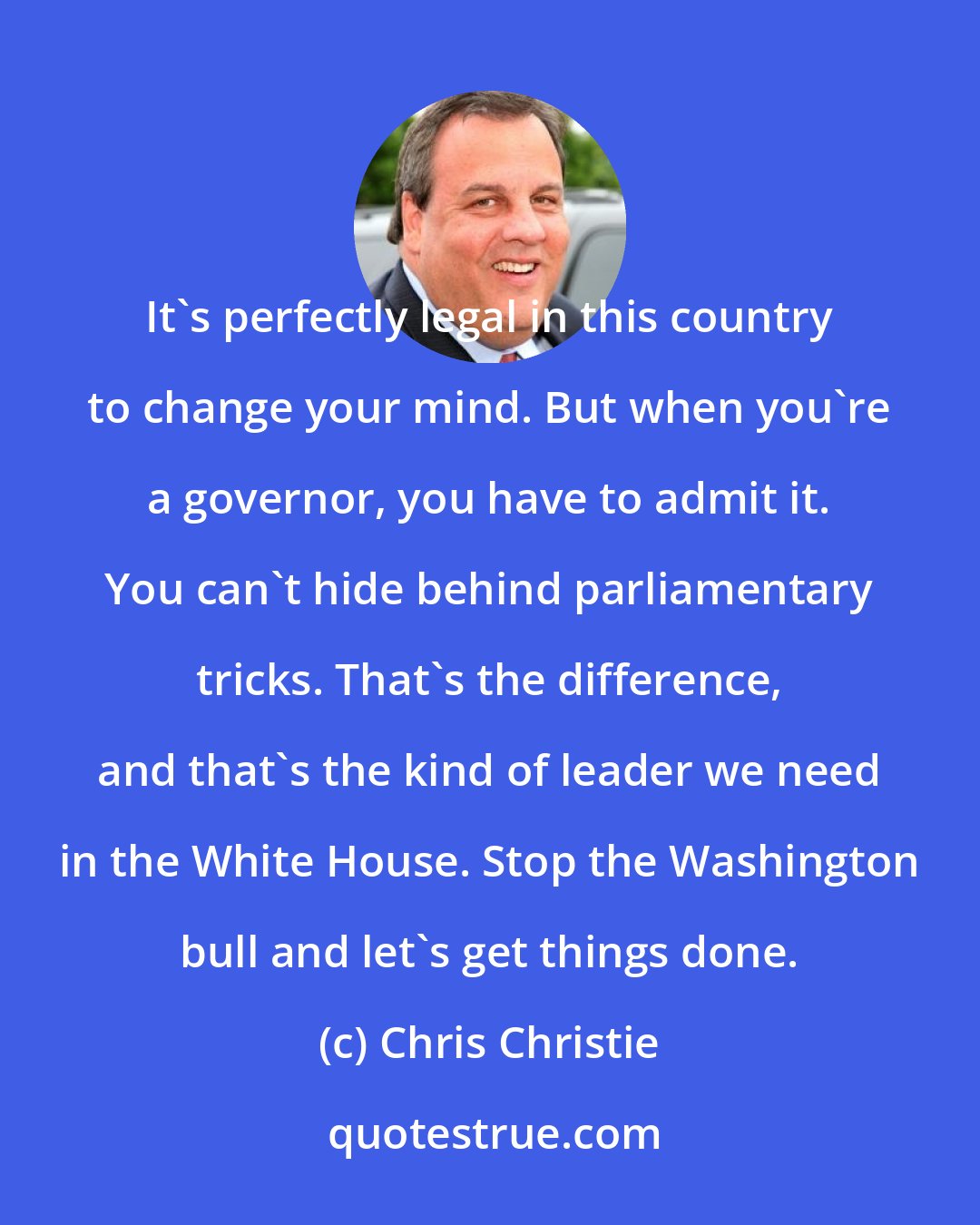 Chris Christie: It's perfectly legal in this country to change your mind. But when you're a governor, you have to admit it. You can't hide behind parliamentary tricks. That's the difference, and that's the kind of leader we need in the White House. Stop the Washington bull and let's get things done.