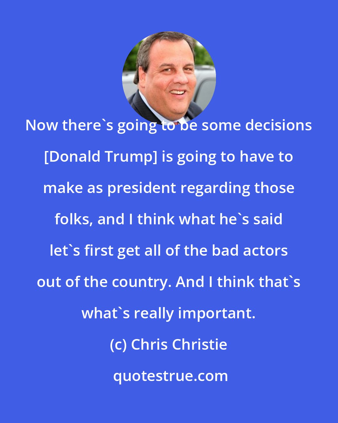 Chris Christie: Now there's going to be some decisions [Donald Trump] is going to have to make as president regarding those folks, and I think what he's said let's first get all of the bad actors out of the country. And I think that's what's really important.