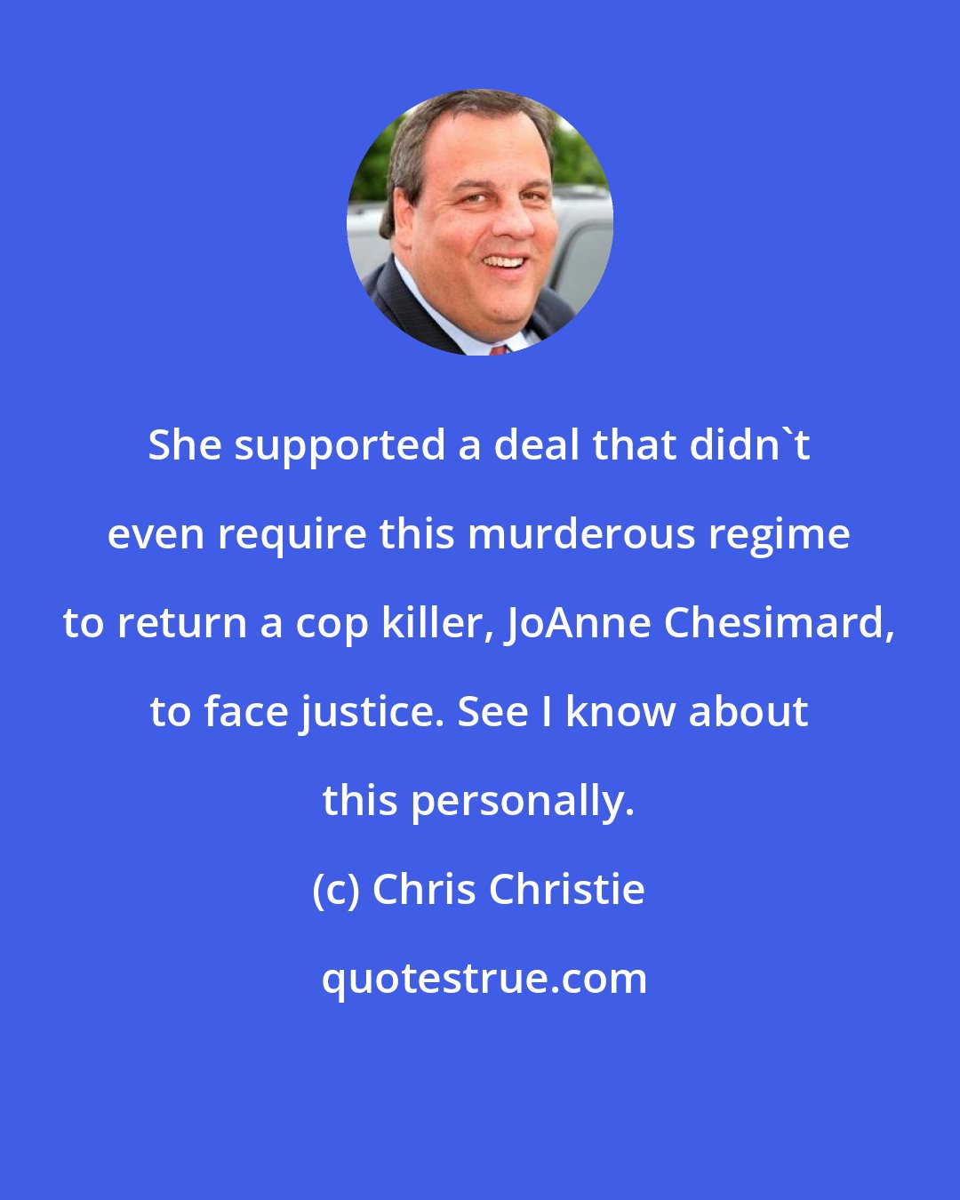 Chris Christie: She supported a deal that didn't even require this murderous regime to return a cop killer, JoAnne Chesimard, to face justice. See I know about this personally.