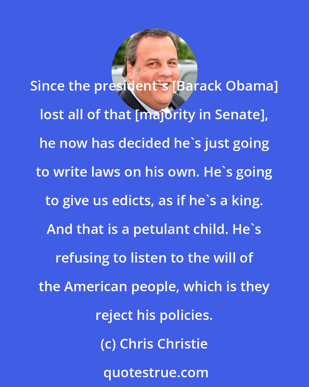 Chris Christie: Since the president's [Barack Obama] lost all of that [majority in Senate], he now has decided he's just going to write laws on his own. He's going to give us edicts, as if he's a king. And that is a petulant child. He's refusing to listen to the will of the American people, which is they reject his policies.