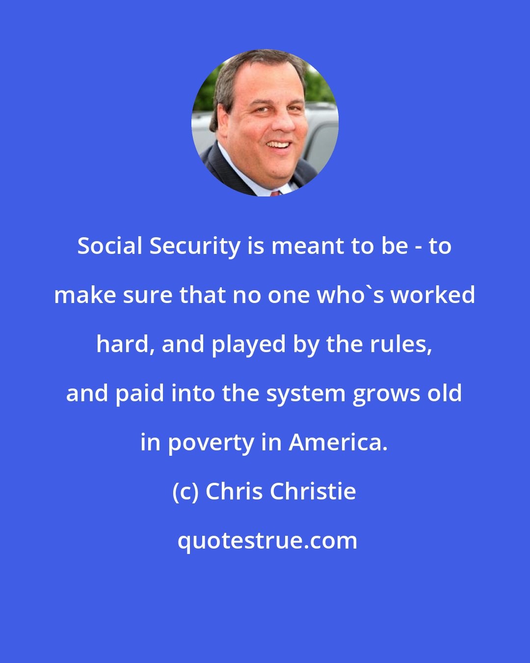 Chris Christie: Social Security is meant to be - to make sure that no one who's worked hard, and played by the rules, and paid into the system grows old in poverty in America.