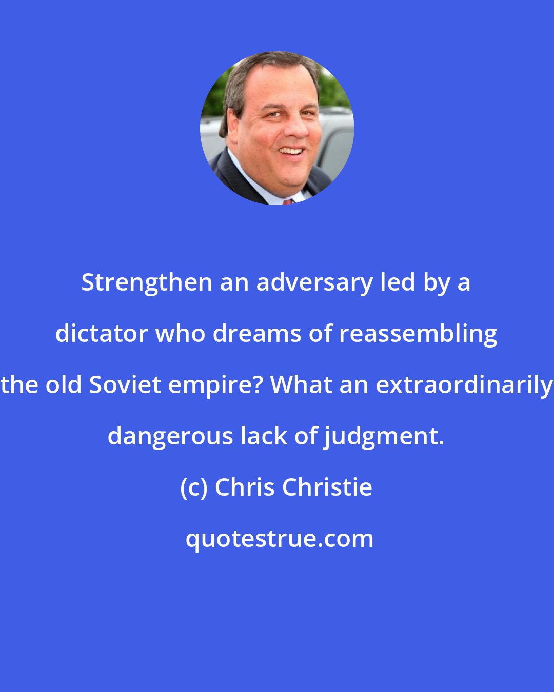 Chris Christie: Strengthen an adversary led by a dictator who dreams of reassembling the old Soviet empire? What an extraordinarily dangerous lack of judgment.