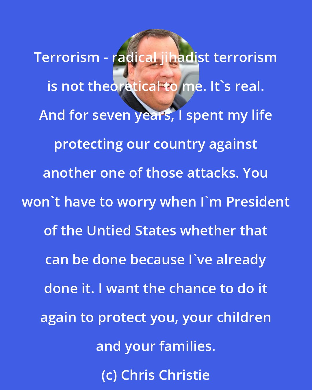 Chris Christie: Terrorism - radical jihadist terrorism is not theoretical to me. It's real. And for seven years, I spent my life protecting our country against another one of those attacks. You won't have to worry when I'm President of the Untied States whether that can be done because I've already done it. I want the chance to do it again to protect you, your children and your families.