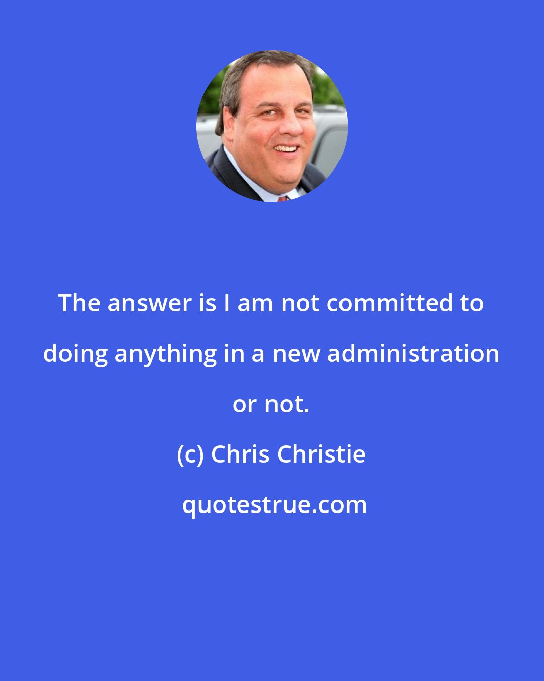 Chris Christie: The answer is I am not committed to doing anything in a new administration or not.