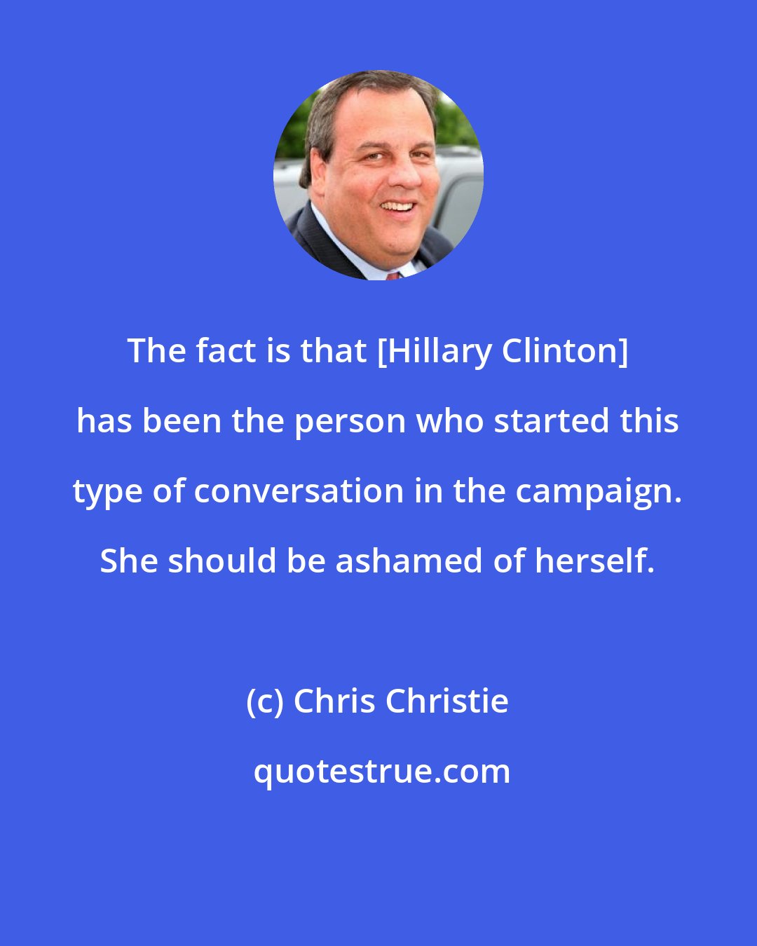 Chris Christie: The fact is that [Hillary Clinton] has been the person who started this type of conversation in the campaign. She should be ashamed of herself.