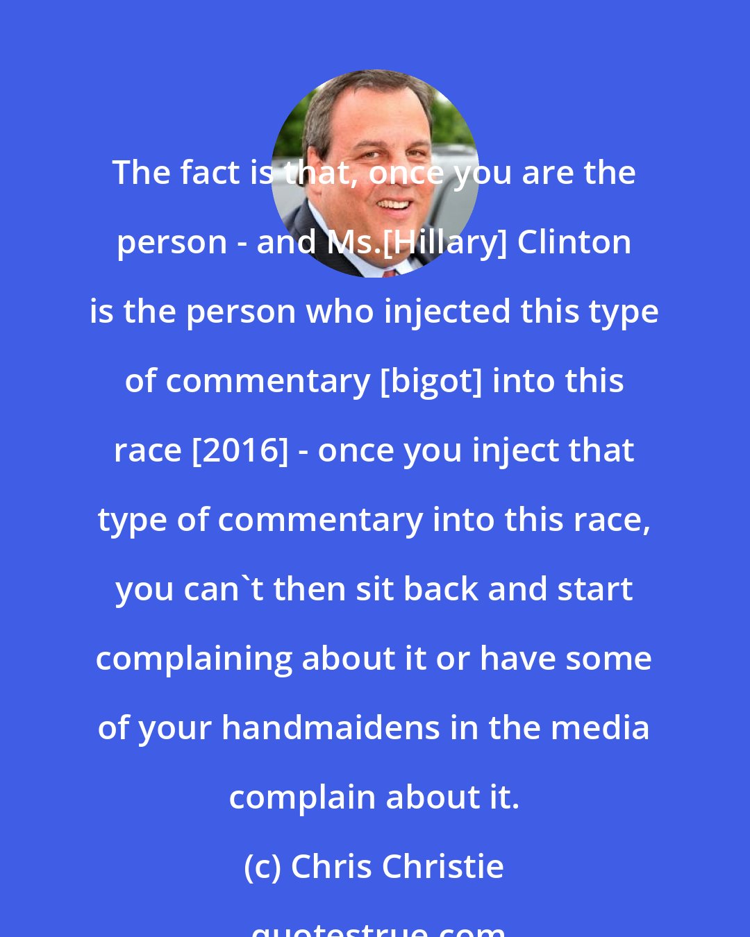 Chris Christie: The fact is that, once you are the person - and Ms.[Hillary] Clinton is the person who injected this type of commentary [bigot] into this race [2016] - once you inject that type of commentary into this race, you can't then sit back and start complaining about it or have some of your handmaidens in the media complain about it.