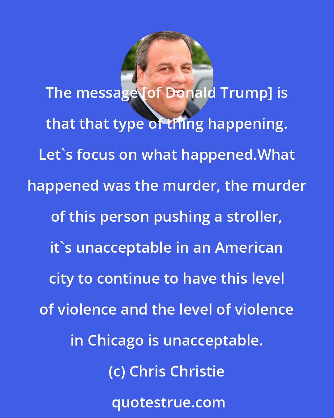 Chris Christie: The message [of Donald Trump] is that that type of thing happening. Let's focus on what happened.What happened was the murder, the murder of this person pushing a stroller, it's unacceptable in an American city to continue to have this level of violence and the level of violence in Chicago is unacceptable.