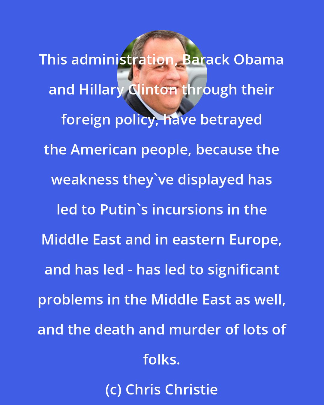 Chris Christie: This administration, Barack Obama and Hillary Clinton through their foreign policy, have betrayed the American people, because the weakness they've displayed has led to Putin's incursions in the Middle East and in eastern Europe, and has led - has led to significant problems in the Middle East as well, and the death and murder of lots of folks.