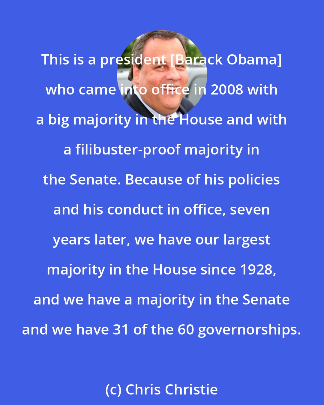 Chris Christie: This is a president [Barack Obama] who came into office in 2008 with a big majority in the House and with a filibuster-proof majority in the Senate. Because of his policies and his conduct in office, seven years later, we have our largest majority in the House since 1928, and we have a majority in the Senate and we have 31 of the 60 governorships.