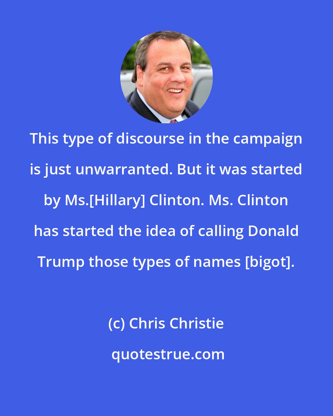 Chris Christie: This type of discourse in the campaign is just unwarranted. But it was started by Ms.[Hillary] Clinton. Ms. Clinton has started the idea of calling Donald Trump those types of names [bigot].