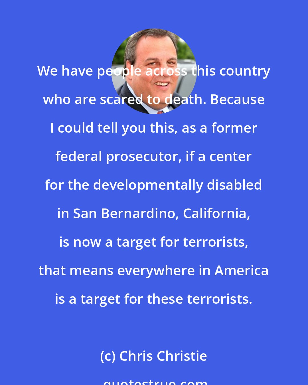 Chris Christie: We have people across this country who are scared to death. Because I could tell you this, as a former federal prosecutor, if a center for the developmentally disabled in San Bernardino, California, is now a target for terrorists, that means everywhere in America is a target for these terrorists.