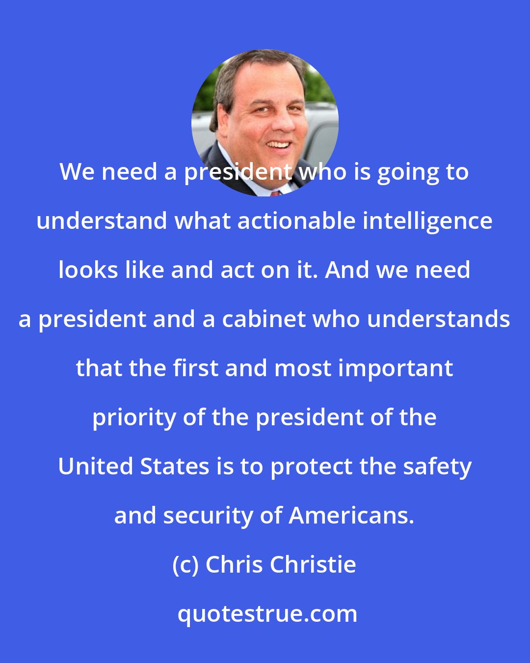 Chris Christie: We need a president who is going to understand what actionable intelligence looks like and act on it. And we need a president and a cabinet who understands that the first and most important priority of the president of the United States is to protect the safety and security of Americans.