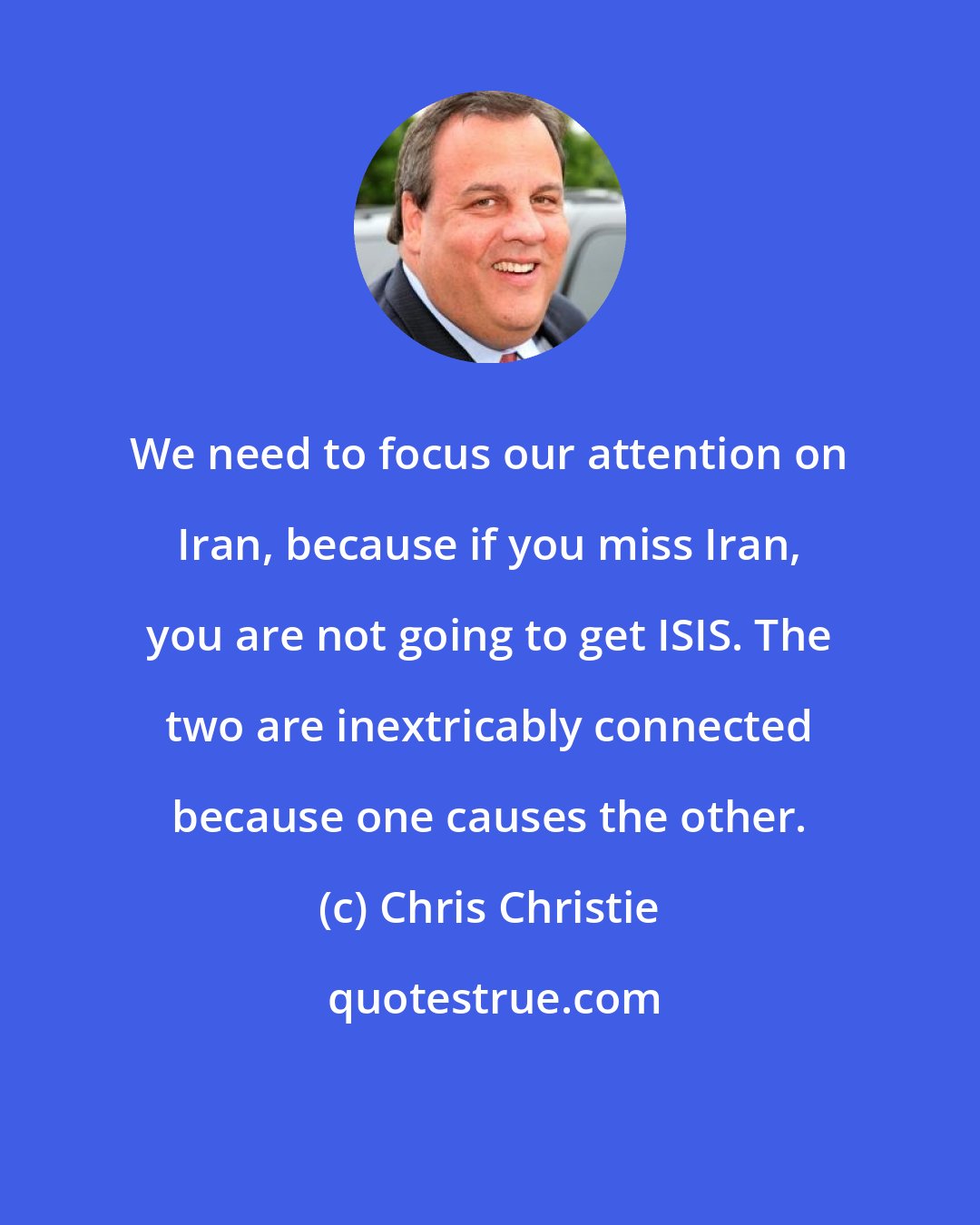 Chris Christie: We need to focus our attention on Iran, because if you miss Iran, you are not going to get ISIS. The two are inextricably connected because one causes the other.