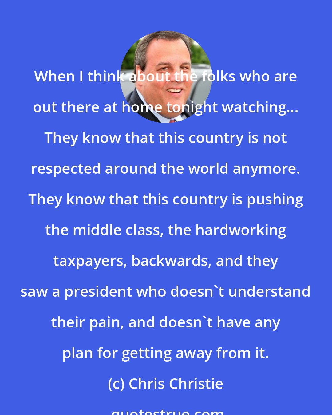 Chris Christie: When I think about the folks who are out there at home tonight watching... They know that this country is not respected around the world anymore. They know that this country is pushing the middle class, the hardworking taxpayers, backwards, and they saw a president who doesn't understand their pain, and doesn't have any plan for getting away from it.