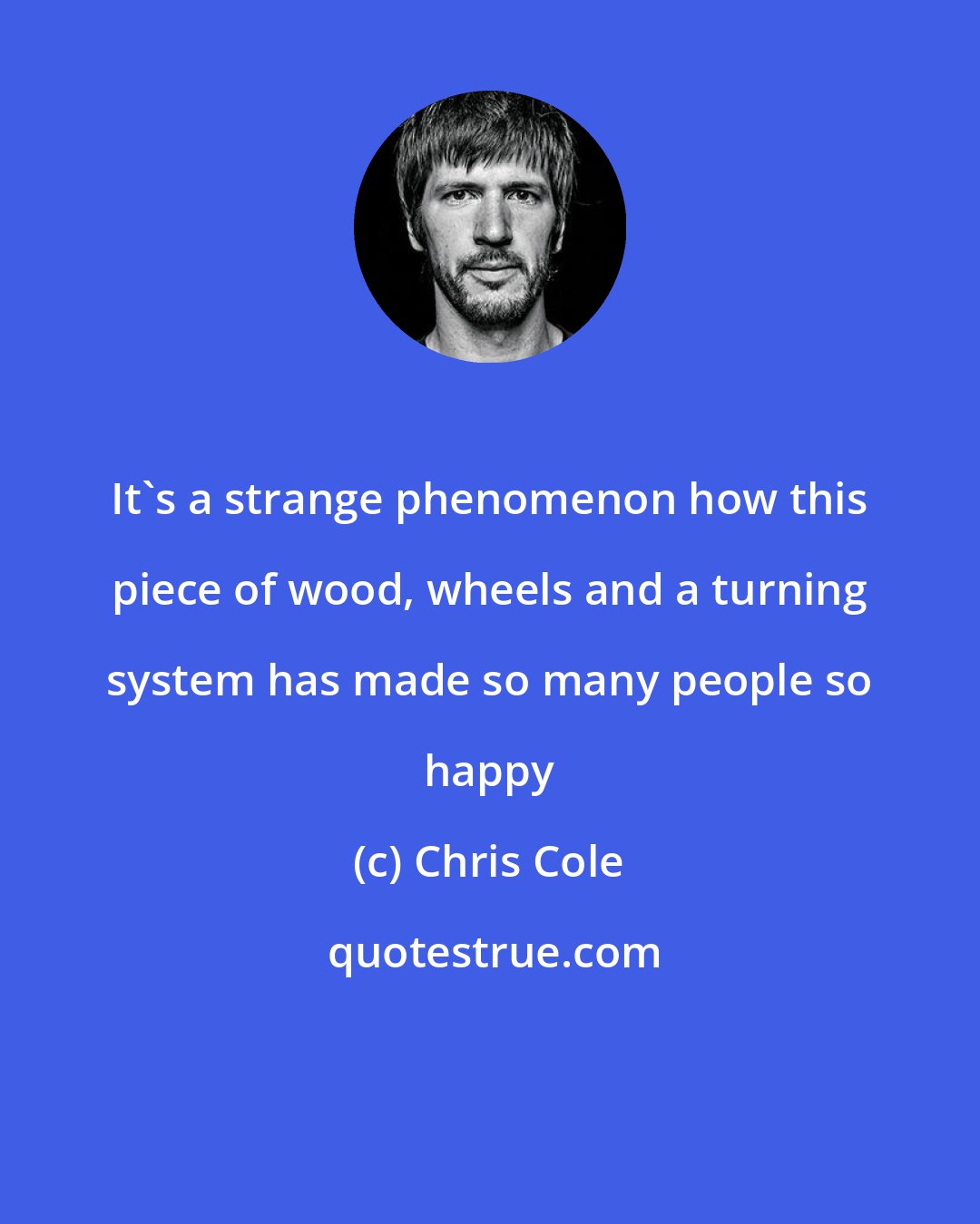 Chris Cole: It's a strange phenomenon how this piece of wood, wheels and a turning system has made so many people so happy