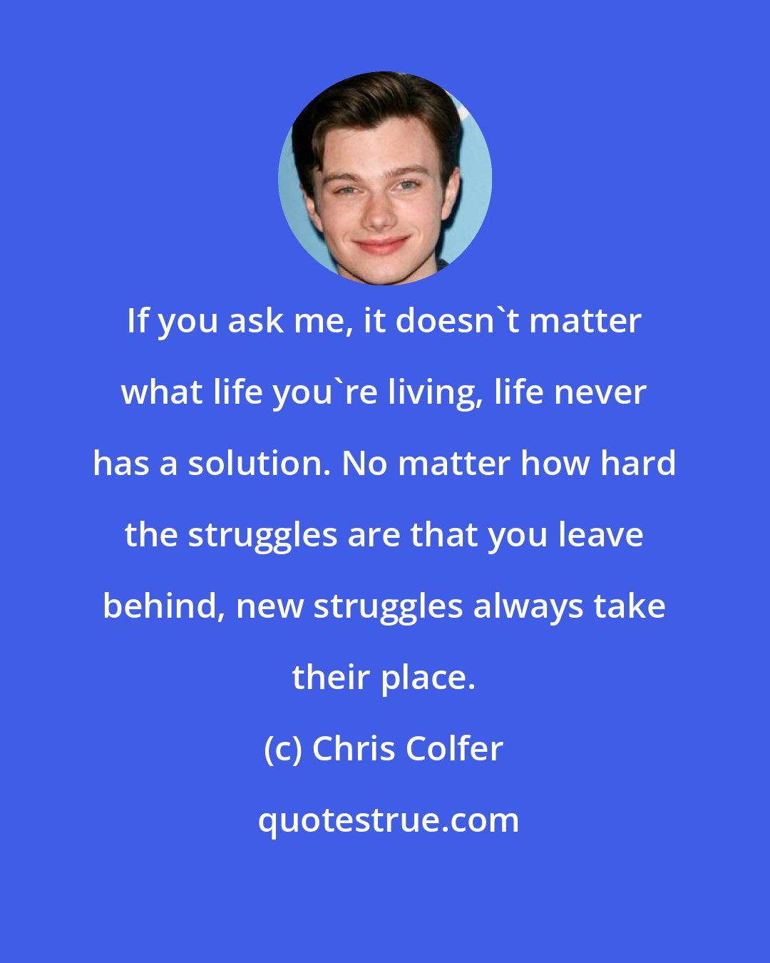 Chris Colfer: If you ask me, it doesn't matter what life you're living, life never has a solution. No matter how hard the struggles are that you leave behind, new struggles always take their place.