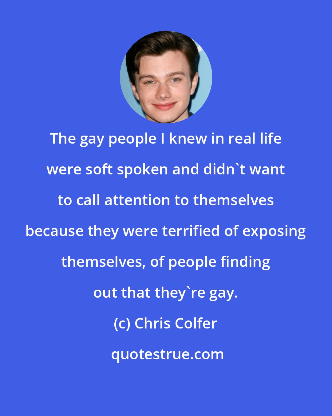 Chris Colfer: The gay people I knew in real life were soft spoken and didn't want to call attention to themselves because they were terrified of exposing themselves, of people finding out that they're gay.