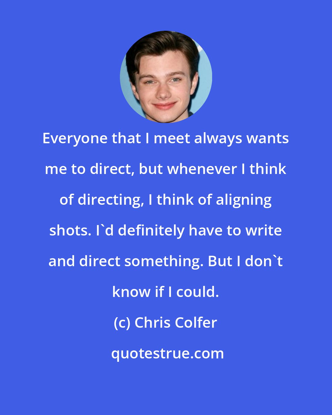 Chris Colfer: Everyone that I meet always wants me to direct, but whenever I think of directing, I think of aligning shots. I'd definitely have to write and direct something. But I don't know if I could.