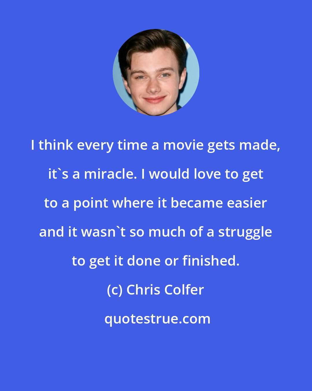 Chris Colfer: I think every time a movie gets made, it's a miracle. I would love to get to a point where it became easier and it wasn't so much of a struggle to get it done or finished.