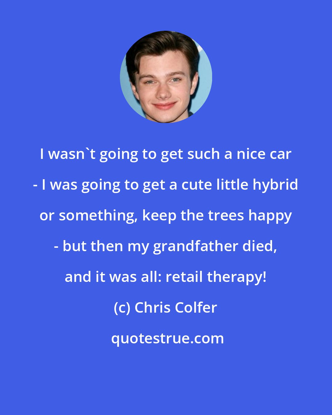 Chris Colfer: I wasn't going to get such a nice car - I was going to get a cute little hybrid or something, keep the trees happy - but then my grandfather died, and it was all: retail therapy!