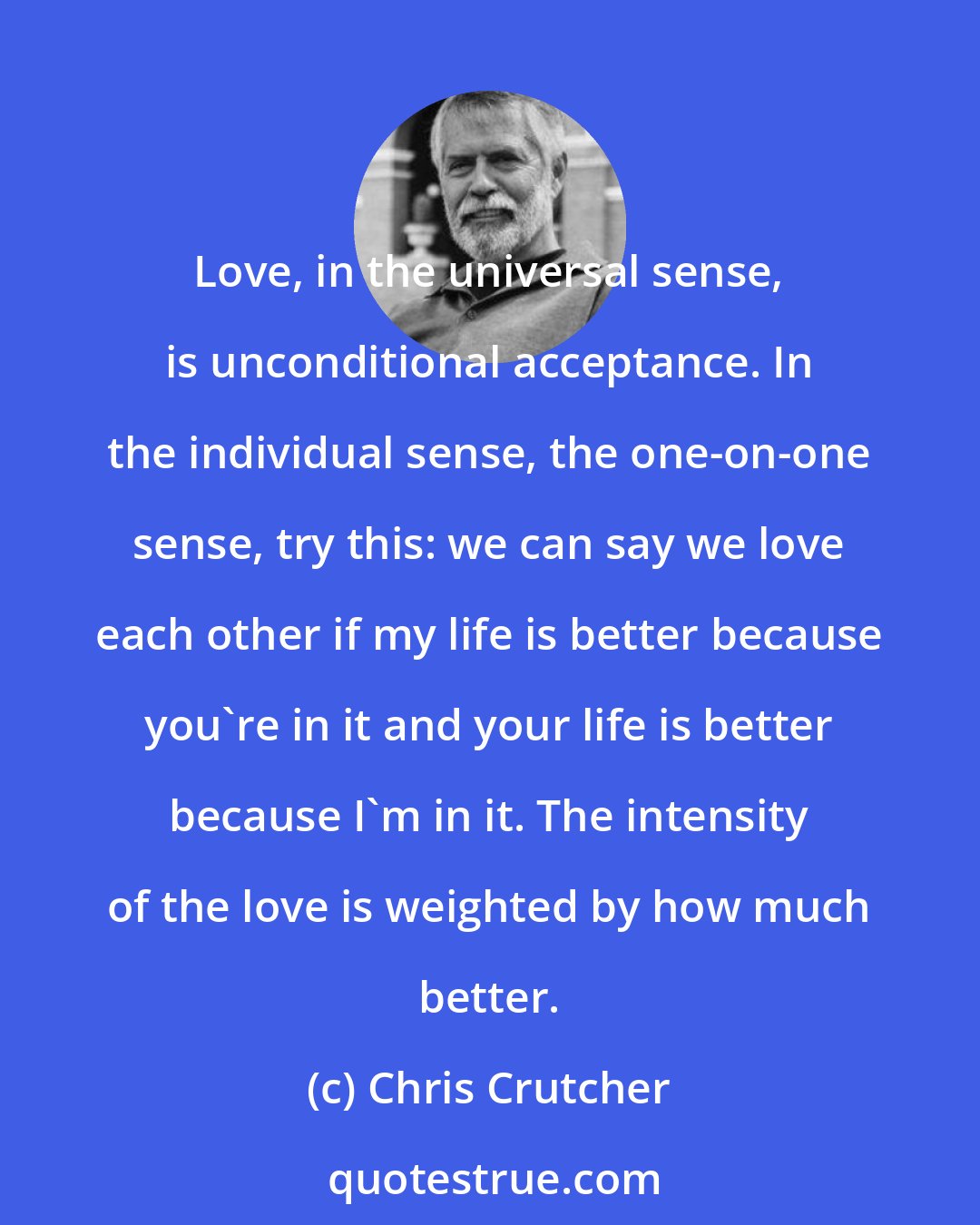 Chris Crutcher: Love, in the universal sense, is unconditional acceptance. In the individual sense, the one-on-one sense, try this: we can say we love each other if my life is better because you're in it and your life is better because I'm in it. The intensity of the love is weighted by how much better.