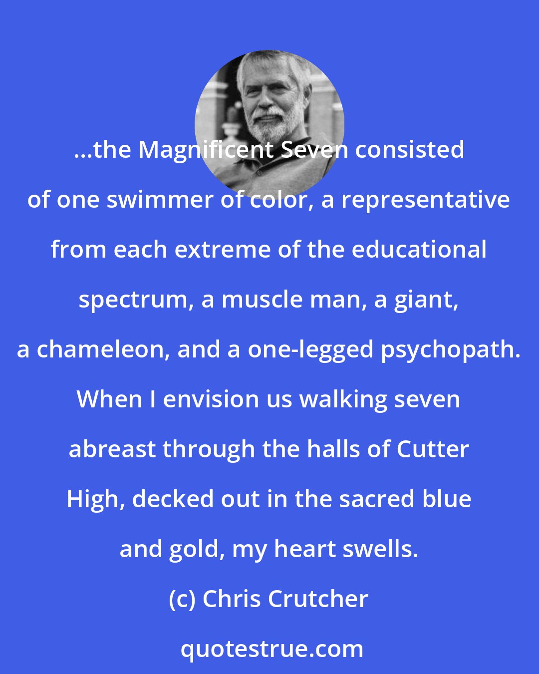 Chris Crutcher: ...the Magnificent Seven consisted of one swimmer of color, a representative from each extreme of the educational spectrum, a muscle man, a giant, a chameleon, and a one-legged psychopath. When I envision us walking seven abreast through the halls of Cutter High, decked out in the sacred blue and gold, my heart swells.