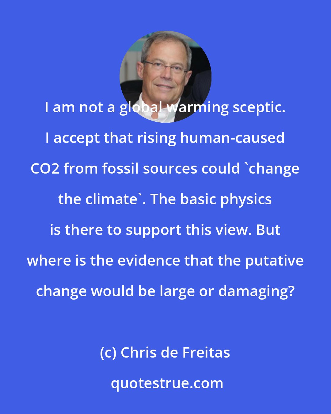 Chris de Freitas: I am not a global warming sceptic. I accept that rising human-caused CO2 from fossil sources could 'change the climate'. The basic physics is there to support this view. But where is the evidence that the putative change would be large or damaging?