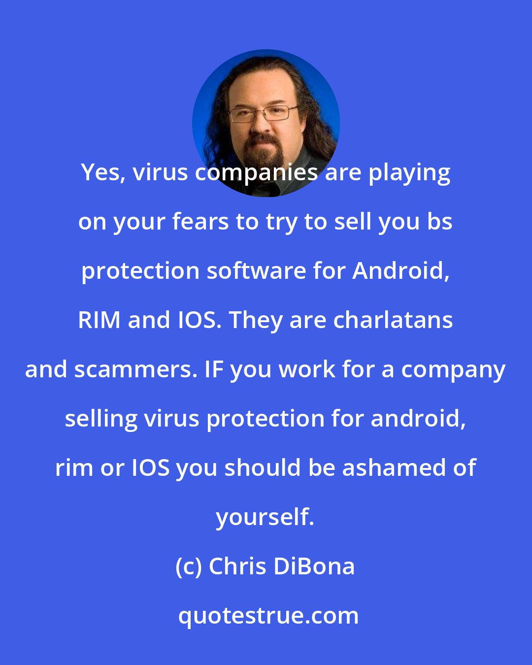 Chris DiBona: Yes, virus companies are playing on your fears to try to sell you bs protection software for Android, RIM and IOS. They are charlatans and scammers. IF you work for a company selling virus protection for android, rim or IOS you should be ashamed of yourself.