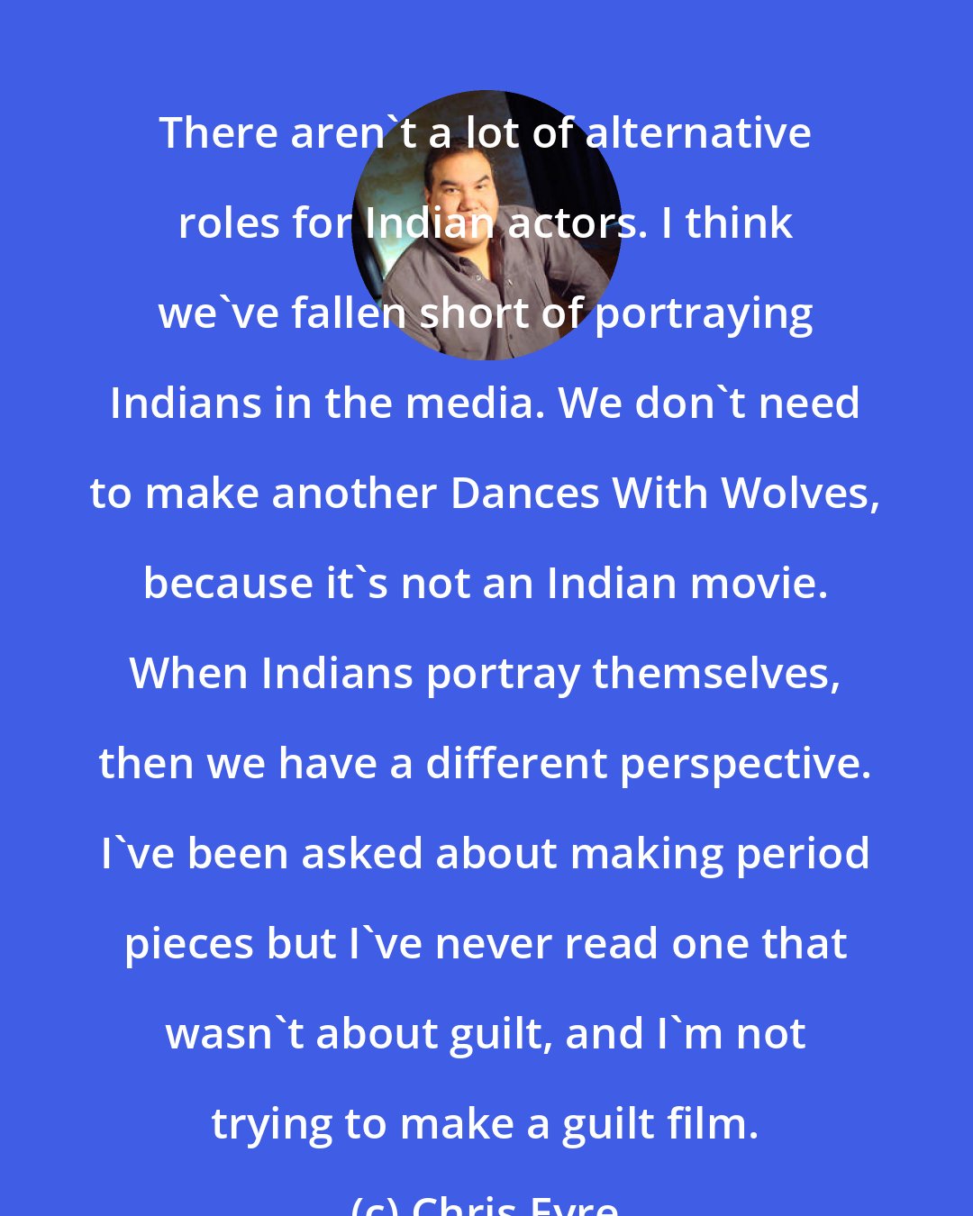 Chris Eyre: There aren't a lot of alternative roles for Indian actors. I think we've fallen short of portraying Indians in the media. We don't need to make another Dances With Wolves, because it's not an Indian movie. When Indians portray themselves, then we have a different perspective. I've been asked about making period pieces but I've never read one that wasn't about guilt, and I'm not trying to make a guilt film.