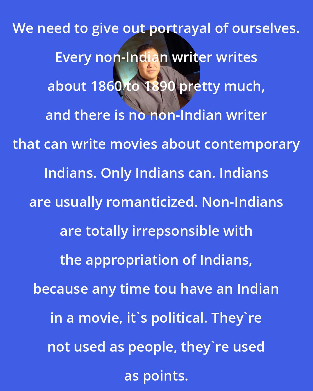 Chris Eyre: We need to give out portrayal of ourselves. Every non-Indian writer writes about 1860 to 1890 pretty much, and there is no non-Indian writer that can write movies about contemporary Indians. Only Indians can. Indians are usually romanticized. Non-Indians are totally irrepsonsible with the appropriation of Indians, because any time tou have an Indian in a movie, it's political. They're not used as people, they're used as points.