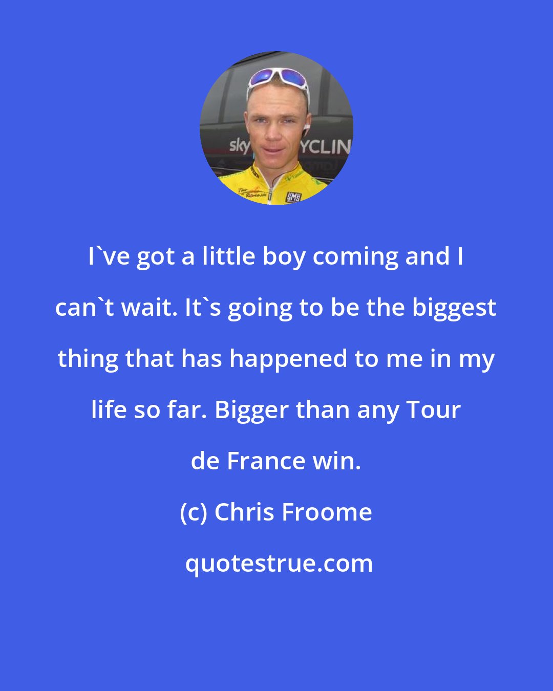 Chris Froome: I've got a little boy coming and I can't wait. It's going to be the biggest thing that has happened to me in my life so far. Bigger than any Tour de France win.