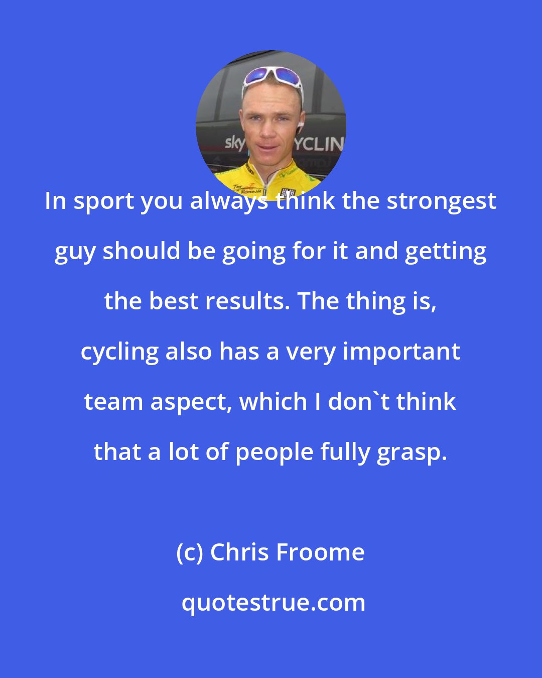 Chris Froome: In sport you always think the strongest guy should be going for it and getting the best results. The thing is, cycling also has a very important team aspect, which I don't think that a lot of people fully grasp.