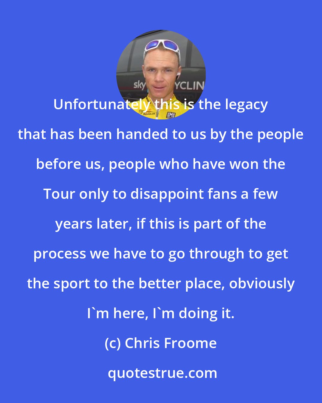Chris Froome: Unfortunately this is the legacy that has been handed to us by the people before us, people who have won the Tour only to disappoint fans a few years later, if this is part of the process we have to go through to get the sport to the better place, obviously I'm here, I'm doing it.