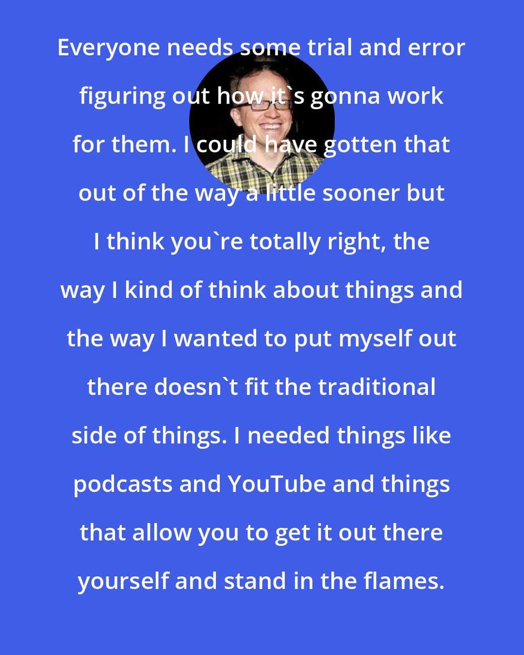 Chris Gethard: Everyone needs some trial and error figuring out how it's gonna work for them. I could have gotten that out of the way a little sooner but I think you're totally right, the way I kind of think about things and the way I wanted to put myself out there doesn't fit the traditional side of things. I needed things like podcasts and YouTube and things that allow you to get it out there yourself and stand in the flames.