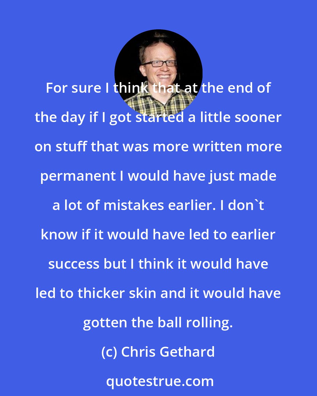 Chris Gethard: For sure I think that at the end of the day if I got started a little sooner on stuff that was more written more permanent I would have just made a lot of mistakes earlier. I don't know if it would have led to earlier success but I think it would have led to thicker skin and it would have gotten the ball rolling.