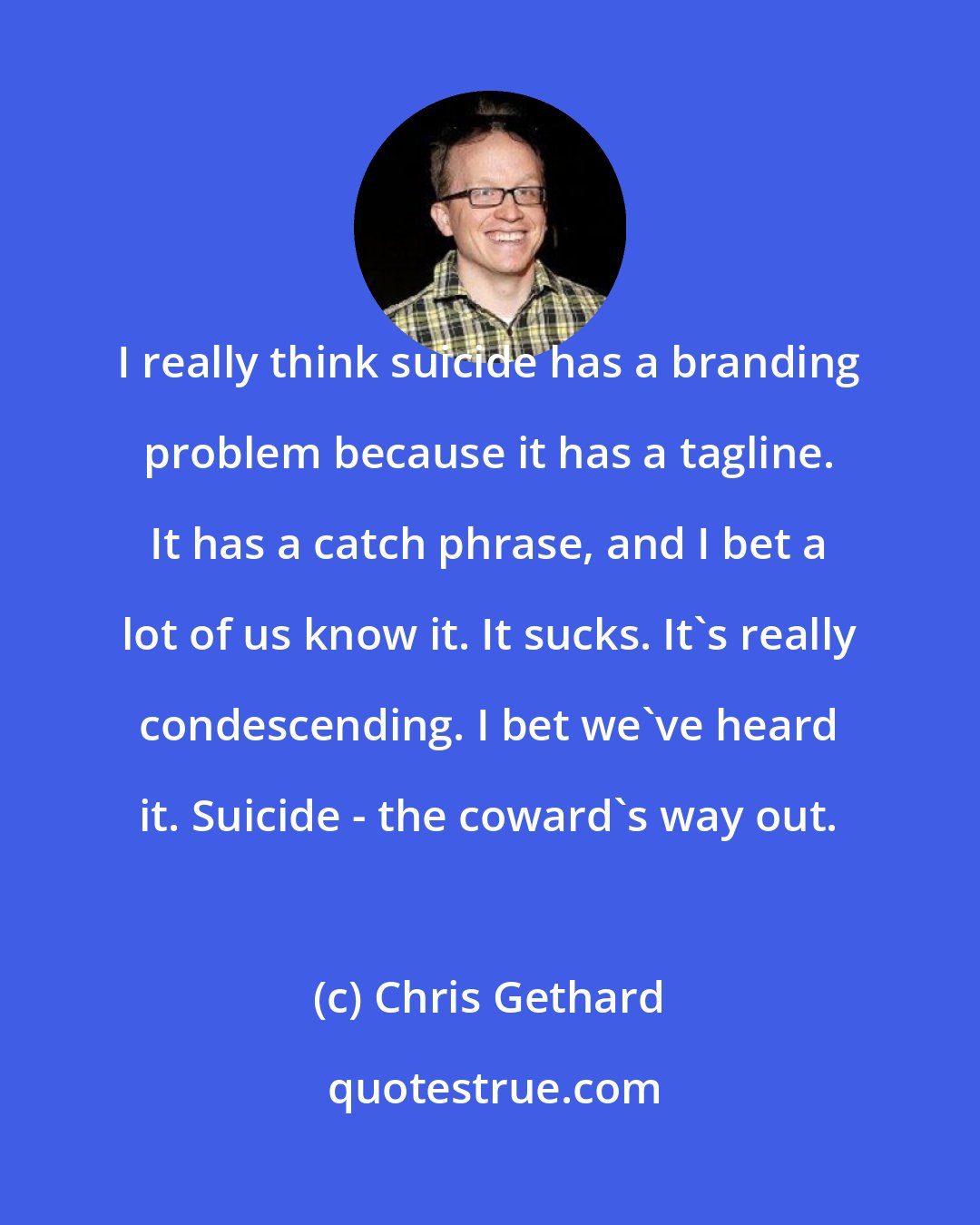 Chris Gethard: I really think suicide has a branding problem because it has a tagline. It has a catch phrase, and I bet a lot of us know it. It sucks. It's really condescending. I bet we've heard it. Suicide - the coward's way out.