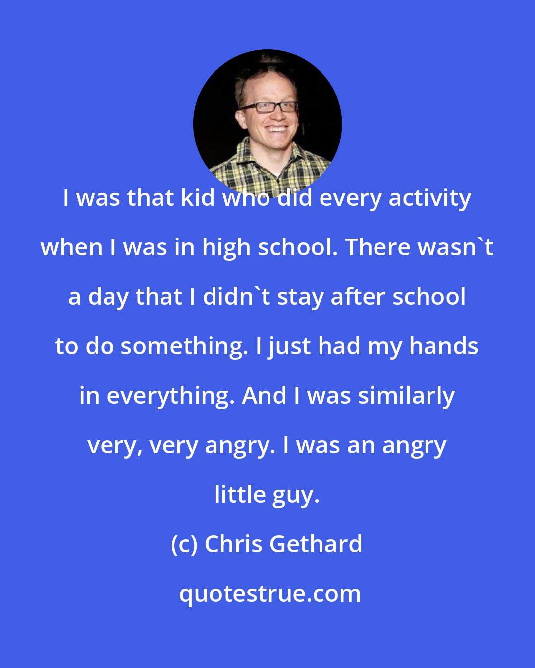 Chris Gethard: I was that kid who did every activity when I was in high school. There wasn't a day that I didn't stay after school to do something. I just had my hands in everything. And I was similarly very, very angry. I was an angry little guy.