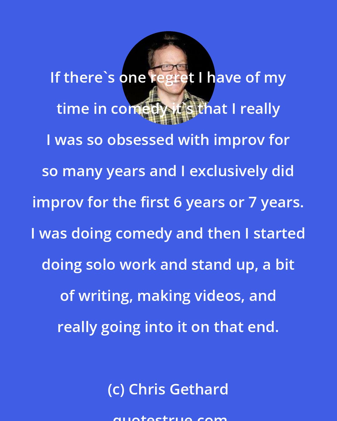 Chris Gethard: If there's one regret I have of my time in comedy it's that I really I was so obsessed with improv for so many years and I exclusively did improv for the first 6 years or 7 years. I was doing comedy and then I started doing solo work and stand up, a bit of writing, making videos, and really going into it on that end.